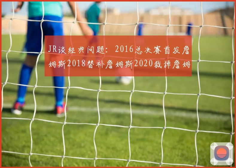 JR谈经典问题：2016总决赛首发詹姆斯2018替补詹姆斯2020裁掉詹姆斯的背后故事