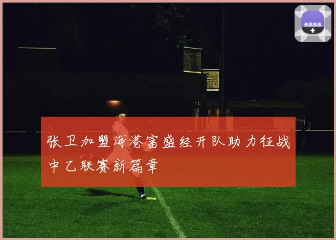 张卫加盟海港富盛经开队助力征战中乙联赛新篇章