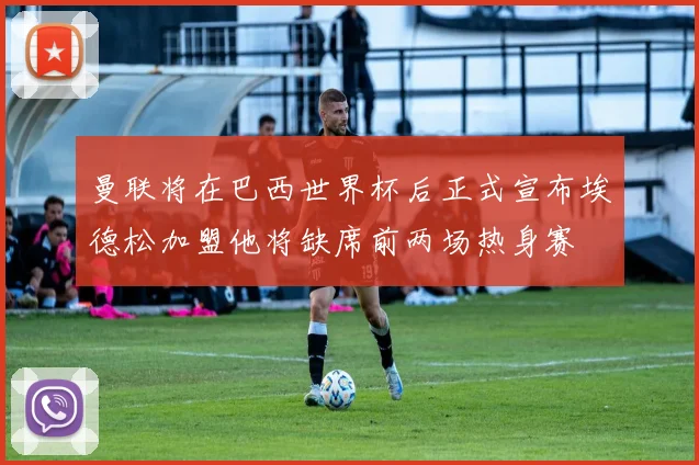 曼联将在巴西世界杯后正式宣布埃德松加盟他将缺席前两场热身赛
