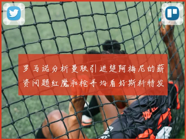 罗马诺分析曼联引进楚阿梅尼的薪资问题红魔和枪手均看好斯科特发展潜力