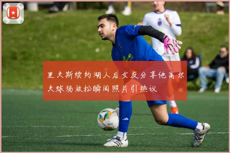 里夫斯续约湖人后女友分享他高尔夫球场放松瞬间照片引热议