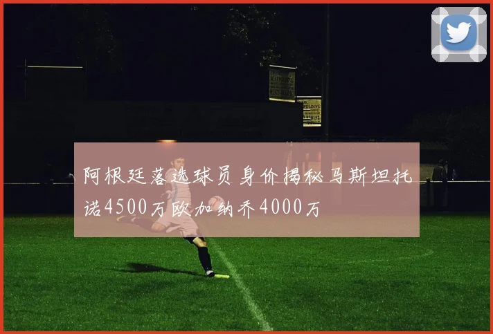 阿根廷落选球员身价揭秘马斯坦托诺4500万欧加纳乔4000万
