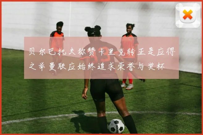 贝尔巴托夫称赞卡里克转正是应得之举曼联应始终追求荣誉与奖杯