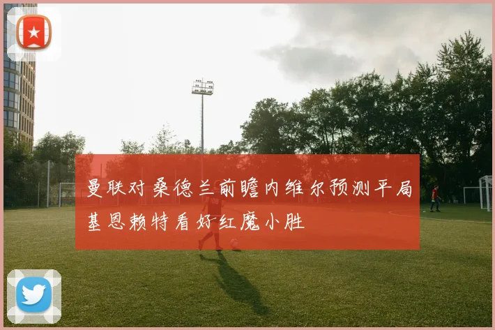 曼联对桑德兰前瞻内维尔预测平局基恩赖特看好红魔小胜