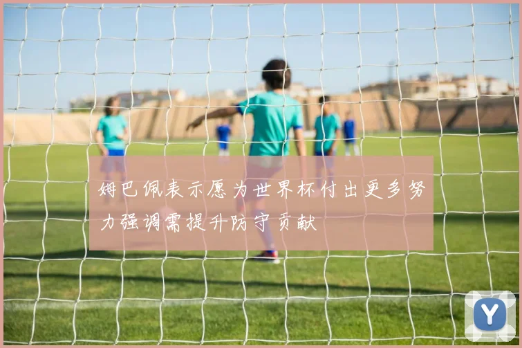 姆巴佩表示愿为世界杯付出更多努力强调需提升防守贡献