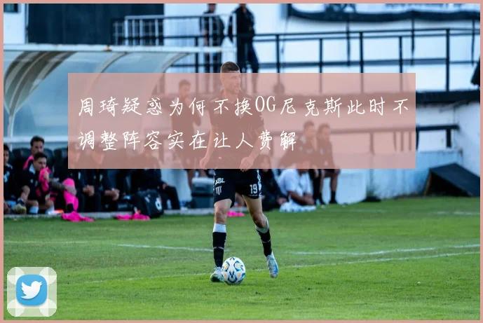 周琦疑惑为何不换OG尼克斯此时不调整阵容实在让人费解