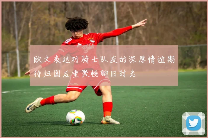 欧文表达对骑士队友的深厚情谊期待归国后重聚畅聊旧时光