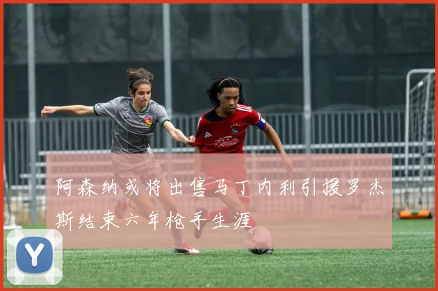 阿森纳或将出售马丁内利引援罗杰斯结束六年枪手生涯