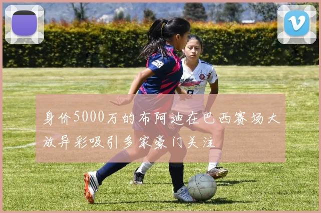 身价5000万的布阿迪在巴西赛场大放异彩吸引多家豪门关注