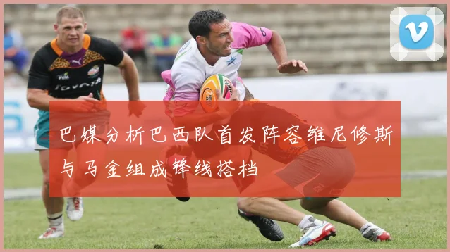 巴媒分析巴西队首发阵容维尼修斯与马金组成锋线搭档