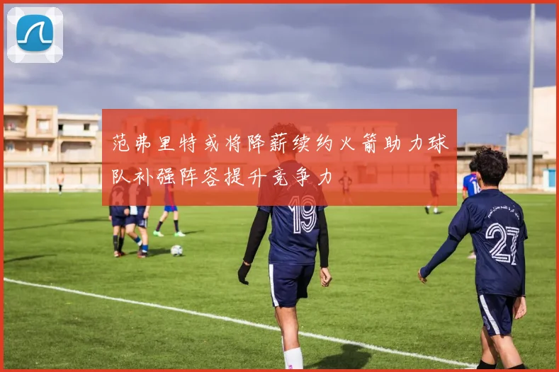 范弗里特或将降薪续约火箭助力球队补强阵容提升竞争力