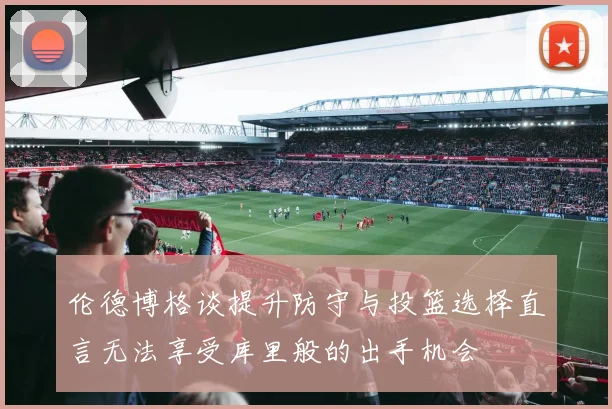 伦德博格谈提升防守与投篮选择直言无法享受库里般的出手机会