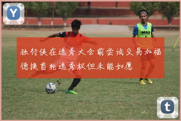 独行侠在选秀大会前尝试交易加福德换首轮选秀权但未能如愿
