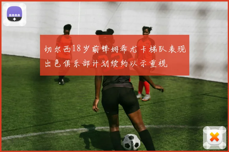 切尔西18岁前锋姆希尤卡梯队表现出色俱乐部计划续约以示重视