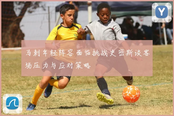 马刺年轻阵容面临挑战史密斯谈客场压力与应对策略
